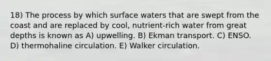 18) The process by which surface waters that are swept from the coast and are replaced by cool, nutrient-rich water from great depths is known as A) upwelling. B) Ekman transport. C) ENSO. D) thermohaline circulation. E) Walker circulation.