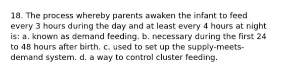 18. The process whereby parents awaken the infant to feed every 3 hours during the day and at least every 4 hours at night is: a. known as demand feeding. b. necessary during the first 24 to 48 hours after birth. c. used to set up the supply-meets-demand system. d. a way to control cluster feeding.