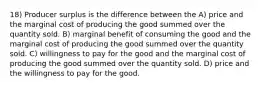 18) Producer surplus is the difference between the A) price and the marginal cost of producing the good summed over the quantity sold. B) marginal benefit of consuming the good and the marginal cost of producing the good summed over the quantity sold. C) willingness to pay for the good and the marginal cost of producing the good summed over the quantity sold. D) price and the willingness to pay for the good.