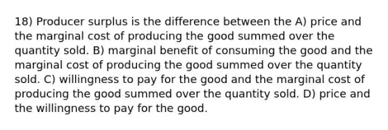 18) Producer surplus is the difference between the A) price and the marginal cost of producing the good summed over the quantity sold. B) marginal benefit of consuming the good and the marginal cost of producing the good summed over the quantity sold. C) willingness to pay for the good and the marginal cost of producing the good summed over the quantity sold. D) price and the willingness to pay for the good.