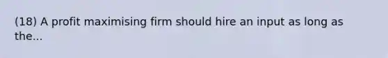 (18) A profit maximising firm should hire an input as long as the...