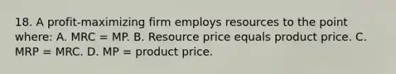 18. A profit-maximizing firm employs resources to the point where: A. MRC = MP. B. Resource price equals product price. C. MRP = MRC. D. MP = product price.