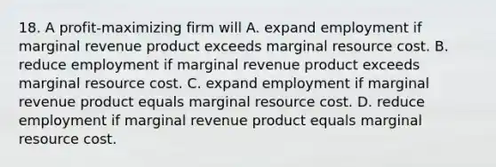 18. A profit-maximizing firm will A. expand employment if marginal revenue product exceeds marginal resource cost. B. reduce employment if marginal revenue product exceeds marginal resource cost. C. expand employment if marginal revenue product equals marginal resource cost. D. reduce employment if marginal revenue product equals marginal resource cost.