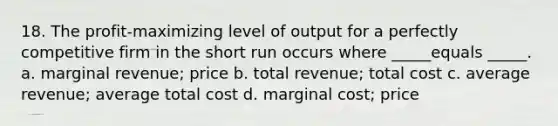 18. The profit-maximizing level of output for a perfectly competitive firm in the short run occurs where _____equals _____. a. marginal revenue; price b. total revenue; total cost c. average revenue; average total cost d. marginal cost; price