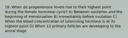 18. When do progesterone levels rise to their highest point during the female hormonal cycle? A) Between ovulation and the beginning of menstruation B) Immediately before ovulation C) When the blood concentration of luteinizing hormone is at its highest point D) When 12 primary follicles are developing to the antral stage