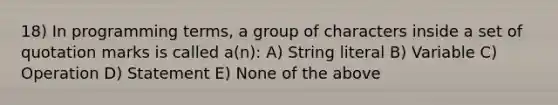 18) In programming terms, a group of characters inside a set of quotation marks is called a(n): A) String literal B) Variable C) Operation D) Statement E) None of the above