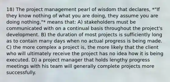 18) The project management pearl of wisdom that declares, *"If they know nothing of what you are doing, they assume you are doing nothing,"* means that: A) stakeholders must be communicated with on a continual basis throughout the project's development. B) the duration of most projects is sufficiently long as to contain many days when no actual progress is being made. C) the more complex a project is, the more likely that the client who will ultimately receive the project has no idea how it is being executed. D) a project manager that holds lengthy progress meetings with his team will generally complete projects more successfully.