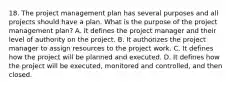 18. The project management plan has several purposes and all projects should have a plan. What is the purpose of the project management plan? A. It defines the project manager and their level of authority on the project. B. It authorizes the project manager to assign resources to the project work. C. It defines how the project will be planned and executed. D. It defines how the project will be executed, monitored and controlled, and then closed.