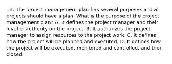 18. The project management plan has several purposes and all projects should have a plan. What is the purpose of the project management plan? A. It defines the project manager and their level of authority on the project. B. It authorizes the project manager to assign resources to the project work. C. It defines how the project will be planned and executed. D. It defines how the project will be executed, monitored and controlled, and then closed.