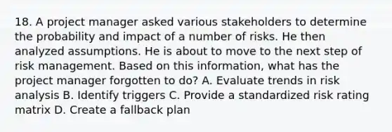 18. A project manager asked various stakeholders to determine the probability and impact of a number of risks. He then analyzed assumptions. He is about to move to the next step of risk management. Based on this information, what has the project manager forgotten to do? A. Evaluate trends in risk analysis B. Identify triggers C. Provide a standardized risk rating matrix D. Create a fallback plan