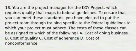 18. You are the project manager for the KOY Project, which requires quality that maps to federal guidelines. To ensure that you can meet these standards, you have elected to put the project team through training specific to the federal guidelines to which your project must adhere. The costs of these classes can be assigned to which of the following? A. Cost of doing business B. Cost of quality C. Cost of adherence D. Cost of nonconformance