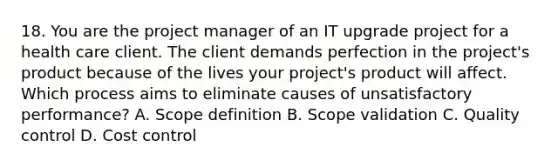 18. You are the project manager of an IT upgrade project for a health care client. The client demands perfection in the project's product because of the lives your project's product will affect. Which process aims to eliminate causes of unsatisfactory performance? A. Scope definition B. Scope validation C. Quality control D. Cost control