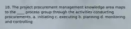 18. The project procurement management knowledge area maps to the ____ process group through the activities conducting procurements. a. initiating c. executing b. planning d. monitoring and controlling