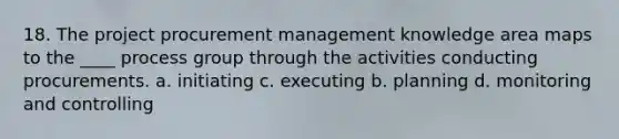 18. The project procurement management knowledge area maps to the ____ process group through the activities conducting procurements. a. initiating c. executing b. planning d. monitoring and controlling