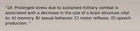 "18. Prolonged stress due to sustained military combat is associated with a decrease in the size of a brain structure vital to: A) memory. B) sexual behavior. C) motor reflexes. D) speech production. "