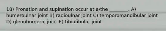 18) Pronation and supination occur at a/the ________. A) humeroulnar joint B) radioulnar joint C) temporomandibular joint D) glenohumeral joint E) tibiofibular joint