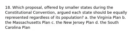 18. Which proposal, offered by smaller states during the Constitutional Convention, argued each state should be equally represented regardless of its population? a. the Virginia Plan b. the Massachusetts Plan c. the New Jersey Plan d. the South Carolina Plan