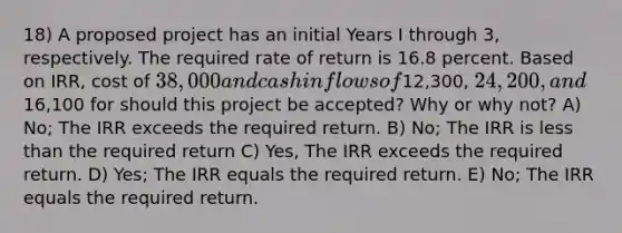 18) A proposed project has an initial Years I through 3, respectively. The required rate of return is 16.8 percent. Based on IRR, cost of 38,000 and cash inflows of12,300, 24,200, and16,100 for should this project be accepted? Why or why not? A) No; The IRR exceeds the required return. B) No; The IRR is <a href='https://www.questionai.com/knowledge/k7BtlYpAMX-less-than' class='anchor-knowledge'>less than</a> the required return C) Yes, The IRR exceeds the required return. D) Yes; The IRR equals the required return. E) No; The IRR equals the required return.