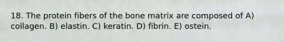 18. The protein fibers of the bone matrix are composed of A) collagen. B) elastin. C) keratin. D) fibrin. E) ostein.