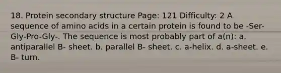 18. Protein <a href='https://www.questionai.com/knowledge/kRddrCuqpV-secondary-structure' class='anchor-knowledge'>secondary structure</a> Page: 121 Difficulty: 2 A sequence of <a href='https://www.questionai.com/knowledge/k9gb720LCl-amino-acids' class='anchor-knowledge'>amino acids</a> in a certain protein is found to be -Ser-Gly-Pro-Gly-. The sequence is most probably part of a(n): a. antiparallel B- sheet. b. parallel B- sheet. c. a-helix. d. a-sheet. e. B- turn.