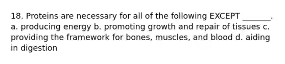 18. Proteins are necessary for all of the following EXCEPT _______. a. producing energy b. promoting growth and repair of tissues c. providing the framework for bones, muscles, and blood d. aiding in digestion