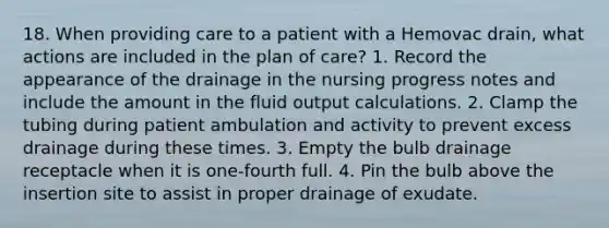 18. When providing care to a patient with a Hemovac drain, what actions are included in the plan of care? 1. Record the appearance of the drainage in the nursing progress notes and include the amount in the fluid output calculations. 2. Clamp the tubing during patient ambulation and activity to prevent excess drainage during these times. 3. Empty the bulb drainage receptacle when it is one-fourth full. 4. Pin the bulb above the insertion site to assist in proper drainage of exudate.