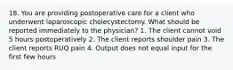 18. You are providing postoperative care for a client who underwent laparoscopic cholecystectomy. What should be reported immediately to the physician? 1. The client cannot void 5 hours postoperatively 2. The client reports shoulder pain 3. The client reports RUQ pain 4. Output does not equal input for the first few hours