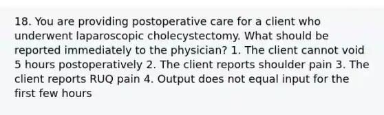 18. You are providing postoperative care for a client who underwent laparoscopic cholecystectomy. What should be reported immediately to the physician? 1. The client cannot void 5 hours postoperatively 2. The client reports shoulder pain 3. The client reports RUQ pain 4. Output does not equal input for the first few hours