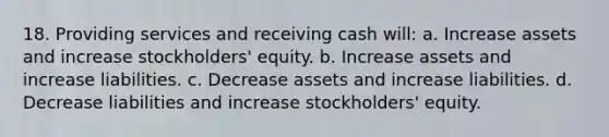 18. Providing services and receiving cash will: a. Increase assets and increase stockholders' equity. b. Increase assets and increase liabilities. c. Decrease assets and increase liabilities. d. Decrease liabilities and increase stockholders' equity.