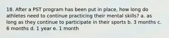 18. After a PST program has been put in place, how long do athletes need to continue practicing their mental skills? a. as long as they continue to participate in their sports b. 3 months c. 6 months d. 1 year e. 1 month