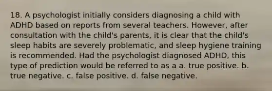 18. A psychologist initially considers diagnosing a child with ADHD based on reports from several teachers. However, after consultation with the child's parents, it is clear that the child's sleep habits are severely problematic, and sleep hygiene training is recommended. Had the psychologist diagnosed ADHD, this type of prediction would be referred to as a a. true positive. b. true negative. c. false positive. d. false negative.