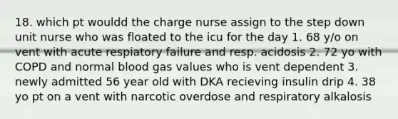 18. which pt wouldd the charge nurse assign to the step down unit nurse who was floated to the icu for the day 1. 68 y/o on vent with acute respiatory failure and resp. acidosis 2. 72 yo with COPD and normal blood gas values who is vent dependent 3. newly admitted 56 year old with DKA recieving insulin drip 4. 38 yo pt on a vent with narcotic overdose and respiratory alkalosis