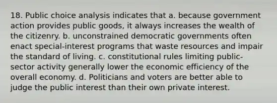 18. Public choice analysis indicates that a. because government action provides public goods, it always increases the wealth of the citizenry. b. unconstrained democratic governments often enact special-interest programs that waste resources and impair the standard of living. c. constitutional rules limiting public-sector activity generally lower the economic efficiency of the overall economy. d. Politicians and voters are better able to judge the public interest than their own private interest.