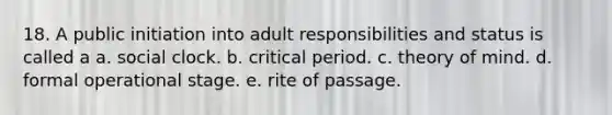 18. A public initiation into adult responsibilities and status is called a a. social clock. b. critical period. c. theory of mind. d. formal operational stage. e. rite of passage.