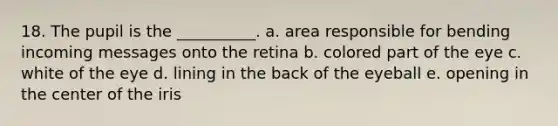 18. The pupil is the __________. a. area responsible for bending incoming messages onto the retina b. colored part of the eye c. white of the eye d. lining in the back of the eyeball e. opening in the center of the iris