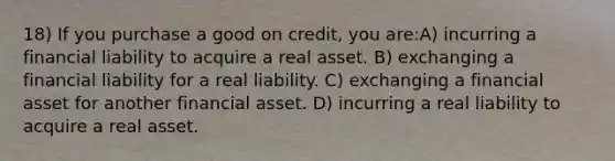 18) If you purchase a good on credit, you are:A) incurring a financial liability to acquire a real asset. B) exchanging a financial liability for a real liability. C) exchanging a financial asset for another financial asset. D) incurring a real liability to acquire a real asset.