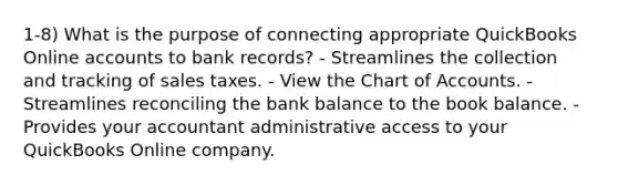 1-8) What is the purpose of connecting appropriate QuickBooks Online accounts to bank records? - Streamlines the collection and tracking of sales taxes. - View the Chart of Accounts. - Streamlines reconciling the bank balance to the book balance. - Provides your accountant administrative access to your QuickBooks Online company.