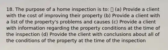 18. The purpose of a home inspection is to: (a) Provide a client with the cost of improving their property (b) Provide a client with a list of the property's problems and causes (c) Provide a client with information regarding the property conditions at the time of the inspection (d) Provide the client with conclusions about all of the conditions of the property at the time of the inspection