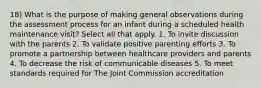 18) What is the purpose of making general observations during the assessment process for an infant during a scheduled health maintenance visit? Select all that apply. 1. To invite discussion with the parents 2. To validate positive parenting efforts 3. To promote a partnership between healthcare providers and parents 4. To decrease the risk of communicable diseases 5. To meet standards required for The Joint Commission accreditation