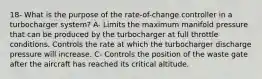 18- What is the purpose of the rate-of-change controller in a turbocharger system? A- Limits the maximum manifold pressure that can be produced by the turbocharger at full throttle conditions. Controls the rate at which the turbocharger discharge pressure will increase. C- Controls the position of the waste gate after the aircraft has reached its critical altitude.