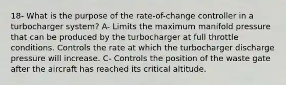 18- What is the purpose of the rate-of-change controller in a turbocharger system? A- Limits the maximum manifold pressure that can be produced by the turbocharger at full throttle conditions. Controls the rate at which the turbocharger discharge pressure will increase. C- Controls the position of the waste gate after the aircraft has reached its critical altitude.