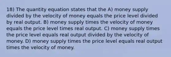 18) The quantity equation states that the A) money supply divided by the velocity of money equals the price level divided by real output. B) money supply times the velocity of money equals the price level times real output. C) money supply times the price level equals real output divided by the velocity of money. D) money supply times the price level equals real output times the velocity of money.