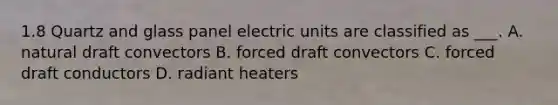 1.8 Quartz and glass panel electric units are classified as ___. A. natural draft convectors B. forced draft convectors C. forced draft conductors D. radiant heaters