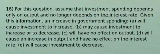 18) For this question, assume that investment spending depends only on output and no longer depends on the interest rate. Given this information, an increase in government spending: (a) will cause investment to increase. (b) may cause investment to increase or to decrease. (c) will have no effect on output. (d) will cause an increase in output and have no effect on the interest rate. (e) will cause investment to decrease.