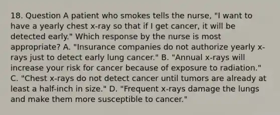 18. Question A patient who smokes tells the nurse, "I want to have a yearly chest x-ray so that if I get cancer, it will be detected early." Which response by the nurse is most appropriate? A. "Insurance companies do not authorize yearly x-rays just to detect early lung cancer." B. "Annual x-rays will increase your risk for cancer because of exposure to radiation." C. "Chest x-rays do not detect cancer until tumors are already at least a half-inch in size." D. "Frequent x-rays damage the lungs and make them more susceptible to cancer."