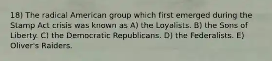 18) The radical American group which first emerged during the Stamp Act crisis was known as A) the Loyalists. B) the Sons of Liberty. C) the Democratic Republicans. D) the Federalists. E) Oliver's Raiders.