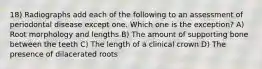 18) Radiographs add each of the following to an assessment of periodontal disease except one. Which one is the exception? A) Root morphology and lengths B) The amount of supporting bone between the teeth C) The length of a clinical crown D) The presence of dilacerated roots