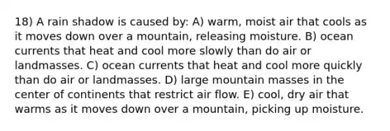 18) A rain shadow is caused by: A) warm, moist air that cools as it moves down over a mountain, releasing moisture. B) ocean currents that heat and cool more slowly than do air or landmasses. C) ocean currents that heat and cool more quickly than do air or landmasses. D) large mountain masses in the center of continents that restrict air flow. E) cool, dry air that warms as it moves down over a mountain, picking up moisture.