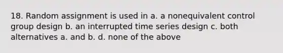 18. Random assignment is used in a. a nonequivalent control group design b. an interrupted time series design c. both alternatives a. and b. d. none of the above