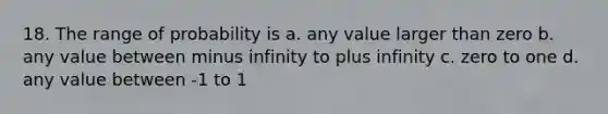 18. The range of probability is a. any value larger than zero b. any value between minus infinity to plus infinity c. zero to one d. any value between -1 to 1